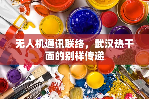 无人机通讯联络，武汉热干面的别样传递