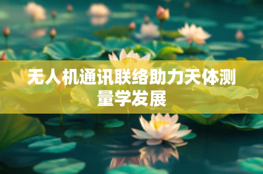 无人机通讯联络助力天体测量学发展