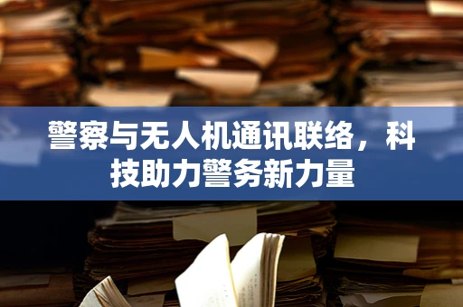 警察与无人机通讯联络，科技助力警务新力量