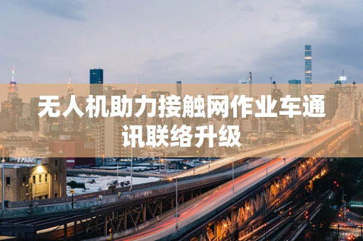 无人机助力接触网作业车通讯联络升级