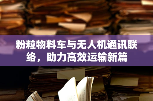 粉粒物料车与无人机通讯联络，助力高效运输新篇