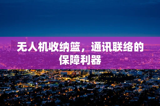 无人机收纳篮，通讯联络的保障利器