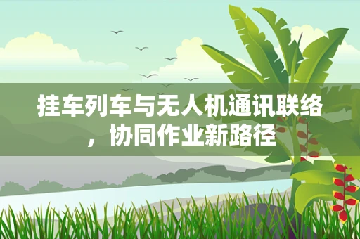 挂车列车与无人机通讯联络，协同作业新路径