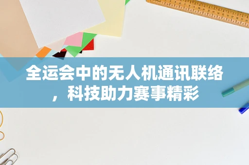全运会中的无人机通讯联络，科技助力赛事精彩