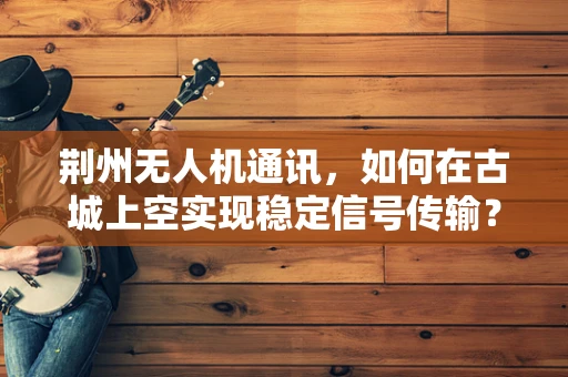 荆州无人机通讯，如何在古城上空实现稳定信号传输？