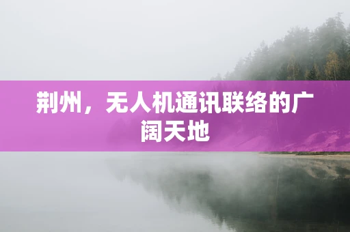 荆州，无人机通讯联络的广阔天地