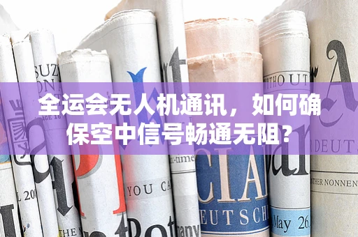 全运会无人机通讯，如何确保空中信号畅通无阻？