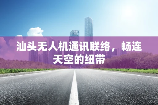 汕头无人机通讯联络，畅连天空的纽带