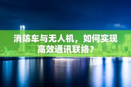 消防车与无人机，如何实现高效通讯联络？