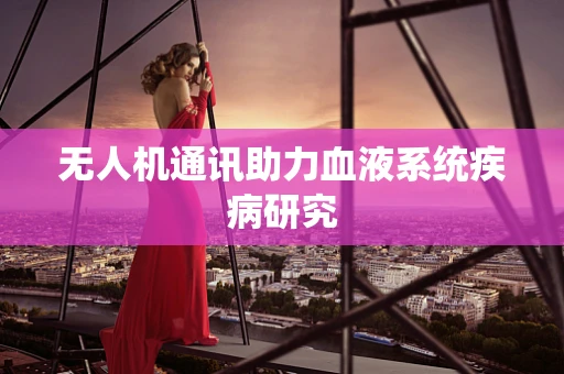 无人机通讯助力血液系统疾病研究