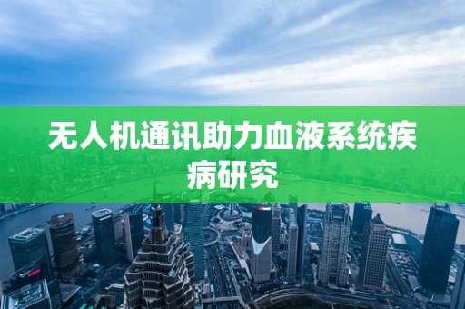 无人机通讯助力血液系统疾病研究