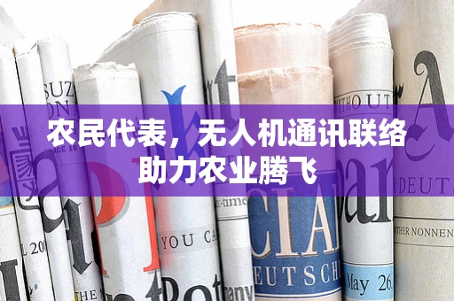 农民代表，无人机通讯联络助力农业腾飞