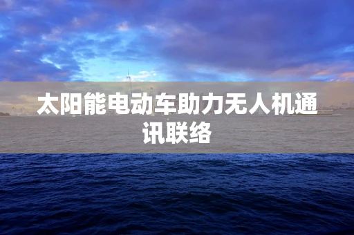 太阳能电动车助力无人机通讯联络