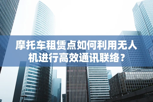 摩托车租赁点如何利用无人机进行高效通讯联络？