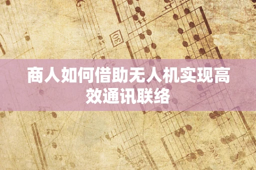 商人如何借助无人机实现高效通讯联络