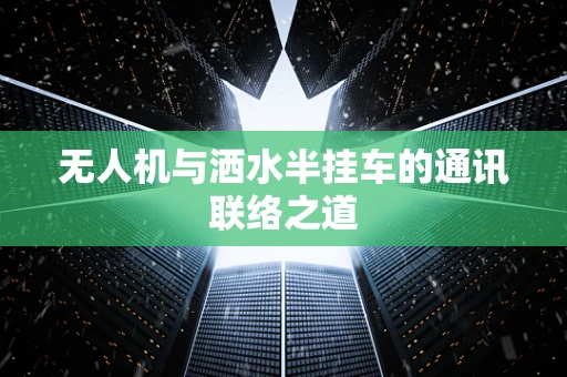无人机与洒水半挂车的通讯联络之道