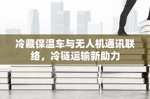 冷藏保温车与无人机通讯联络，冷链运输新助力
