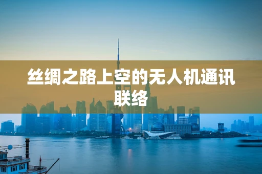 丝绸之路上空的无人机通讯联络