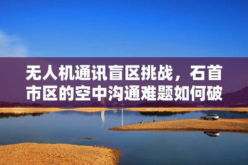 无人机通讯盲区挑战，石首市区的空中沟通难题如何破？