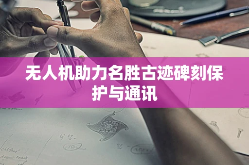 无人机助力名胜古迹碑刻保护与通讯