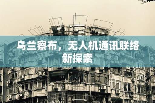 乌兰察布，无人机通讯联络新探索