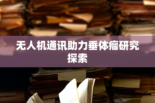 无人机通讯助力垂体瘤研究探索