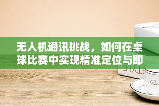 无人机通讯挑战，如何在桌球比赛中实现精准定位与即时通讯？