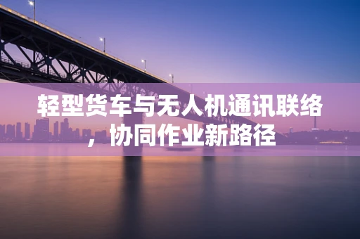 轻型货车与无人机通讯联络，协同作业新路径