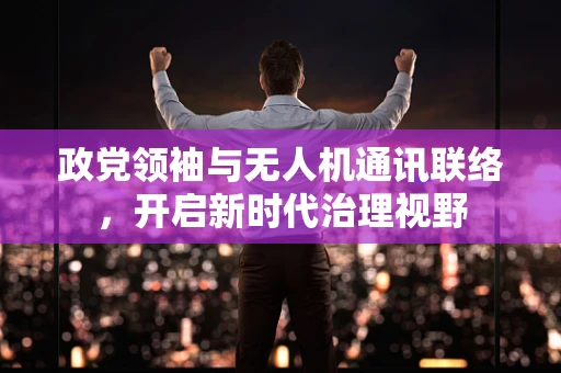 政党领袖与无人机通讯联络，开启新时代治理视野