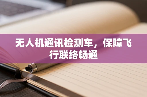 无人机通讯检测车，保障飞行联络畅通