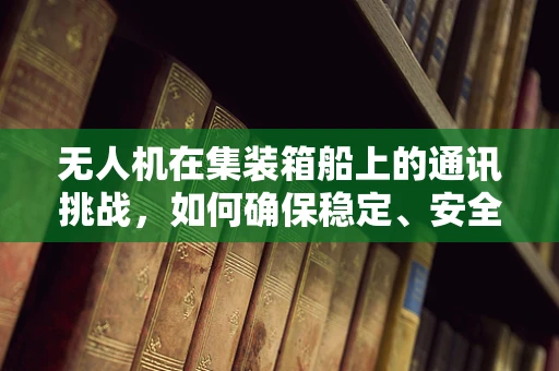 无人机在集装箱船上的通讯挑战，如何确保稳定、安全的远程控制？