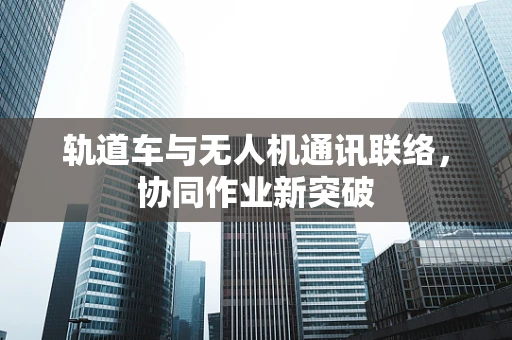 轨道车与无人机通讯联络，协同作业新突破