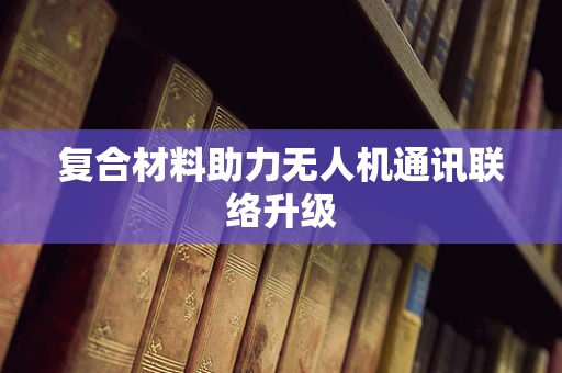 复合材料助力无人机通讯联络升级