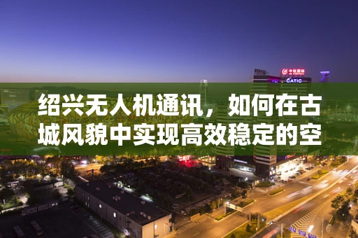 绍兴无人机通讯，如何在古城风貌中实现高效稳定的空中联络？