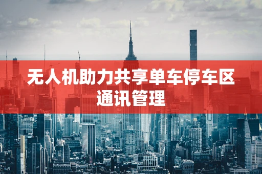 无人机助力共享单车停车区通讯管理