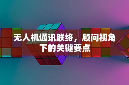 无人机通讯联络，顾问视角下的关键要点