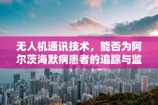 无人机通讯技术，能否为阿尔茨海默病患者的追踪与监护提供新思路？