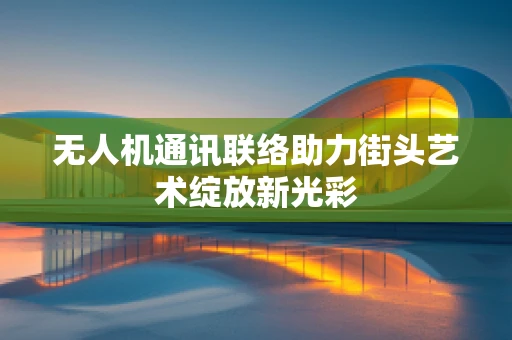 无人机通讯联络助力街头艺术绽放新光彩