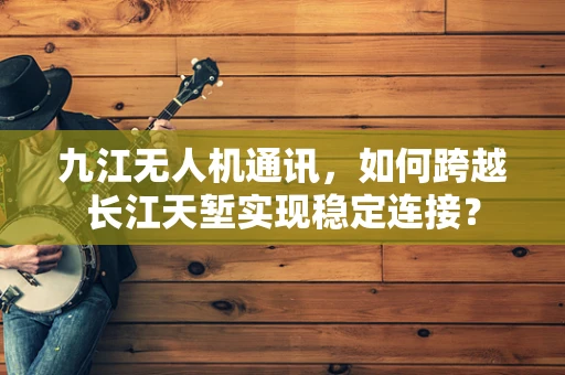九江无人机通讯，如何跨越长江天堑实现稳定连接？