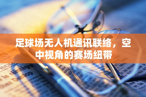 足球场无人机通讯联络，空中视角的赛场纽带