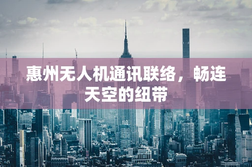 惠州无人机通讯联络，畅连天空的纽带