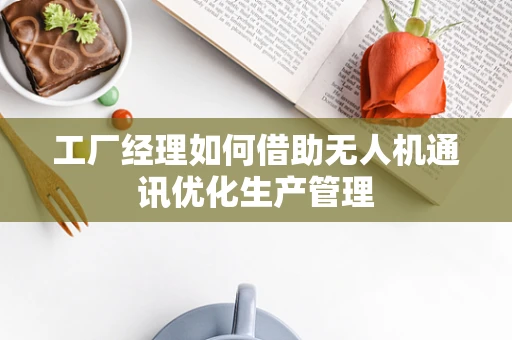 工厂经理如何借助无人机通讯优化生产管理