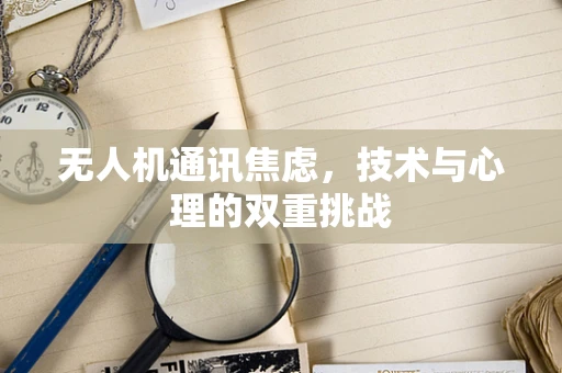 无人机通讯焦虑，技术与心理的双重挑战