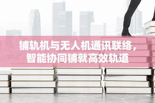 铺轨机与无人机通讯联络，智能协同铺就高效轨道