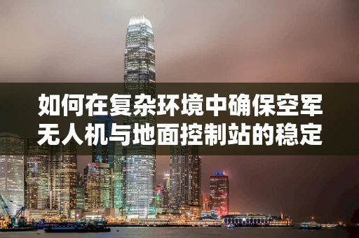 如何在复杂环境中确保空军无人机与地面控制站的稳定通讯？