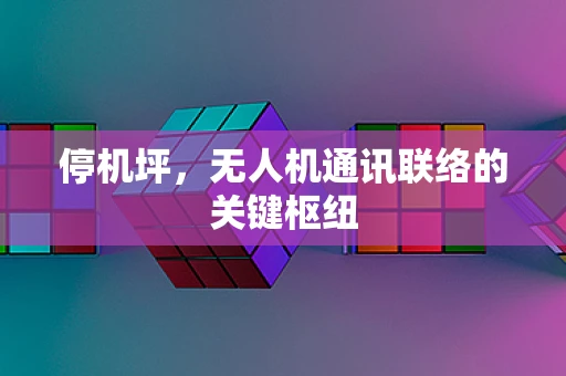 停机坪，无人机通讯联络的关键枢纽