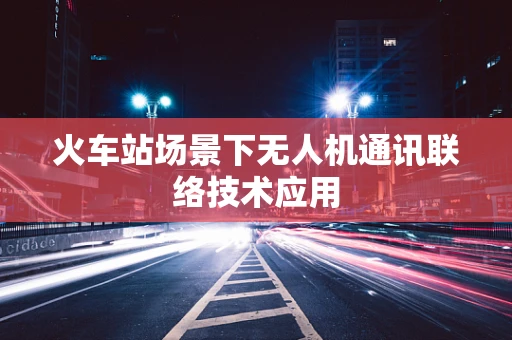 火车站场景下无人机通讯联络技术应用