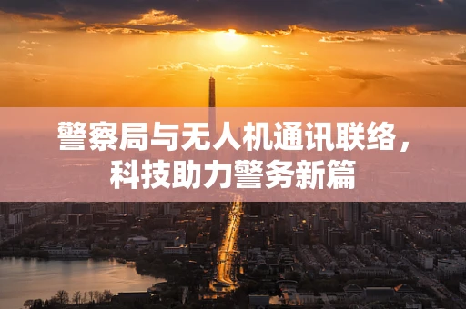 警察局与无人机通讯联络，科技助力警务新篇