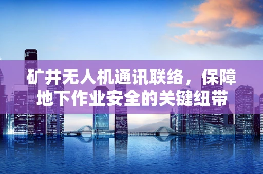 矿井无人机通讯联络，保障地下作业安全的关键纽带