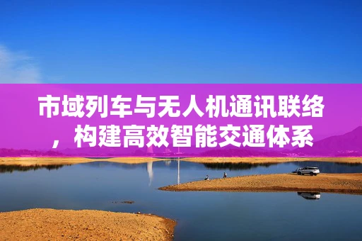 市域列车与无人机通讯联络，构建高效智能交通体系